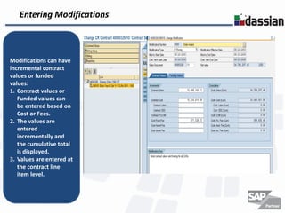 Entering Modifications



Modifications can have
incremental contract
values or funded
values:
1. Contract values or
   Funded values can
   be entered based on
   Cost or Fees.
2. The values are
   entered
   incrementally and
   the cumulative total
   is displayed.
3. Values are entered at
   the contract line
   item level.
 