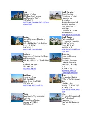 Iowa
Division of Labor
1000 East Grand Avenue
Des Moines, IA 50319
515-242-5871
http://www.iowaworkforce.org/labo
r/index.html

Kansas
Dept. of Revenue - Division of
Taxation
Robert B. Docking State Building
Topeka, KS 66625
913-296-0222
http://www.ksrevenue.org/
Kentucky
Department of Housing, Buildings,
and Construction
1047 US Highway 127 South, Suite
1
Frankfort, KY 40601
502-564-3580
http://dhbc.ky.gov

Louisiana
Contractors Board
P.O. Box 14419
Baton Rouge, LA 70898
225-765-2301
http://www.lslbc.state.la.us/

Maine
Department of Environmental
Protection
17 State House Station
Augusta, ME 04333
207-287-2651

South Carolina
South Carolina
Department of Labor,
Licensing, and
Regulation
Synergy Business Park,
Kingtree Building
110 Centerview Dr.,
Suite 102
Columbia, SC 29210
803-896-4696
http://www.llr.state.sc.us/
South Dakota
Professional and
Occupational Licensing
118 West Capitol
Pierre, SD 57501
605-773-3153
http://www.state.sd.us/so
s/sos.htm
Tennessee
Board for Licensing
Contractors
500 James Robertson
Parkway, Suite 100
Nashville, TN 372431150
615-741-8307
Tennessee Board of
Licensing Contractors
Texas
Corporations Section
Office of the Secretary of
State
P.O. Box 13697
Austin, TX 78711-3697
512-463-5555
http://www.license.state.t
x.us/
Utah
Division of Occupational
and Professional
Licensing
160 East 300 South, 4th
Floor

 