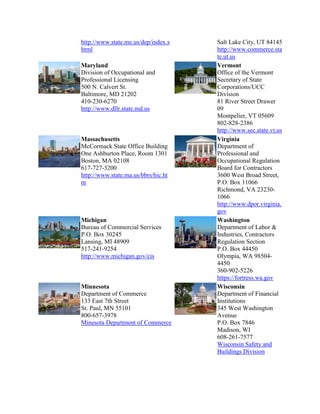 http://www.state.me.us/dep/index.s
html
Maryland
Division of Occupational and
Professional Licensing
500 N. Calvert St.
Baltimore, MD 21202
410-230-6270
http://www.dllr.state.md.us

Massachusetts
McCormack State Office Building
One Ashburton Place, Room 1301
Boston, MA 02108
617-727-3200
http://www.state.ma.us/bbrs/hic.ht
m

Michigan
Bureau of Commercial Services
P.O. Box 30245
Lansing, MI 48909
517-241-9254
http://www.michigan.gov/cis

Minnesota
Department of Commerce
133 East 7th Street
St. Paul, MN 55101
800-657-3978
Minesota Department of Commerce

Salt Lake City, UT 84145
http://www.commerce.sta
te.ut.us
Vermont
Office of the Vermont
Secretary of State
Corporations/UCC
Division
81 River Street Drawer
09
Montpelier, VT 05609
802-828-2386
http://www.sec.state.vt.us
Virginia
Department of
Professional and
Occupational Regulation
Board for Contractors
3600 West Broad Street,
P.O. Box 11066
Richmond, VA 232301066
http://www.dpor.virginia.
gov
Washington
Department of Labor &
Industries, Contractors
Regulation Section
P.O. Box 44450
Olympia, WA 985044450
360-902-5226
https://fortress.wa.gov
Wisconsin
Department of Financial
Institutions
345 West Washington
Avenue
P.O. Box 7846
Madison, WI
608-261-7577
Wisconsin Safety and
Buildings Division

 