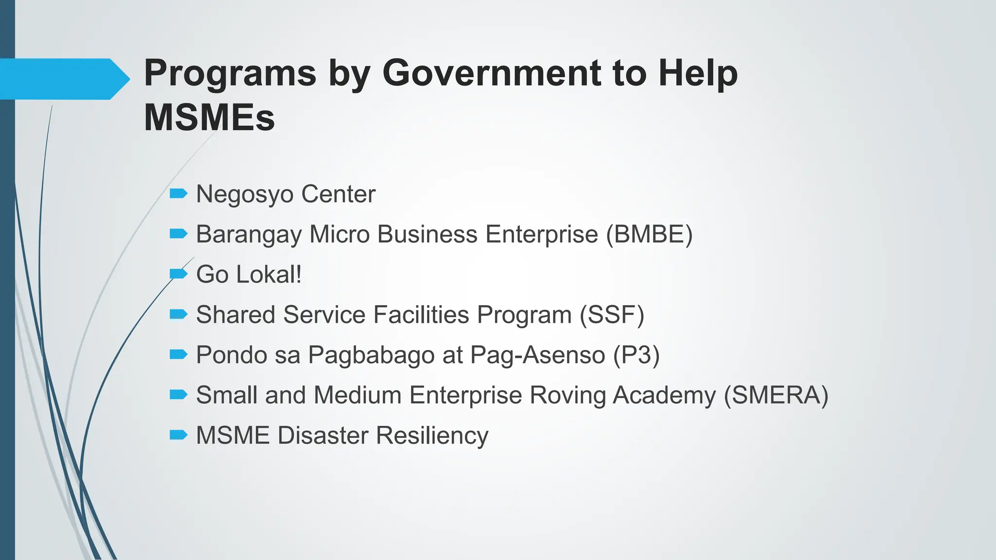 Programs by Government to Help
MSMEs
 Negosyo Center
 Barangay Micro Business Enterprise (BMBE)
 Go Lokal!
 Shared Service Facilities Program (SSF)
 Pondo sa Pagbabago at Pag-Asenso (P3)
 Small and Medium Enterprise Roving Academy (SMERA)
 MSME Disaster Resiliency
 