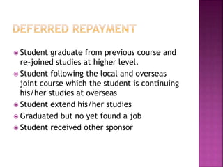  Student graduate from previous course and 
re-joined studies at higher level. 
 Student following the local and overseas 
joint course which the student is continuing 
his/her studies at overseas 
 Student extend his/her studies 
 Graduated but no yet found a job 
 Student received other sponsor 
 