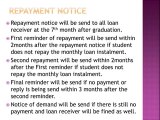  Repayment notice will be send to all loan 
receiver at the 7th month after graduation. 
 First reminder of repayment will be send within 
2months after the repayment notice if student 
does not repay the monthly loan instalment. 
 Second repayment will be send within 2months 
after the First reminder if student does not 
repay the monthly loan instalment. 
 Final reminder will be send if no payment or 
reply is being send within 3 months after the 
second reminder. 
 Notice of demand will be send if there is still no 
payment and loan receiver will be fined as well. 
 