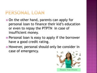  On the other hand, parents can apply for 
personal loan to finance their kid’s education 
or even to repay the PTPTN in case of 
insufficient money. 
 Personal loan is easy to apply if the borrower 
have a good credit rating. 
 However, personal should only be consider in 
case of emergency. 
 