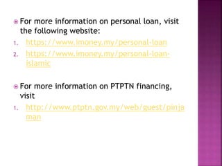  For more information on personal loan, visit 
the following website: 
1. https://www.imoney.my/personal-loan 
2. https://www.imoney.my/personal-loan-islamic 
 For more information on PTPTN financing, 
visit 
1. http://www.ptptn.gov.my/web/guest/pinja 
man 
