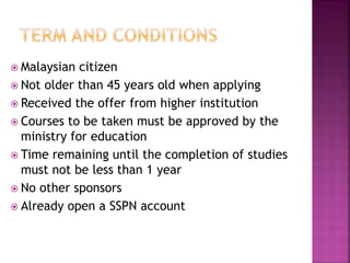  Malaysian citizen 
 Not older than 45 years old when applying 
 Received the offer from higher institution 
 Courses to be taken must be approved by the 
ministry for education 
 Time remaining until the completion of studies 
must not be less than 1 year 
 No other sponsors 
 Already open a SSPN account 
 