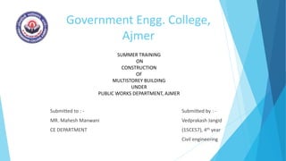 Government Engg. College,
Ajmer
Submitted to : -
MR. Mahesh Manwani
CE DEPARTMENT
Submitted by : -
Vedprakash Jangid
(15CE57), 4th year
Civil engineering
SUMMER TRAINING
ON
CONSTRUCTION
OF
MULTISTOREY BUILDING
UNDER
PUBLIC WORKS DEPARTMENT, AJMER
 