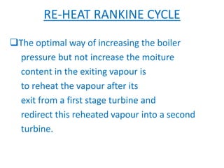 RE-HEAT RANKINE CYCLE
The optimal way of increasing the boiler
pressure but not increase the moiture
content in the exiting vapour is
to reheat the vapour after its
exit from a first stage turbine and
redirect this reheated vapour into a second
turbine.
 