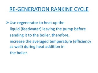 RE-GENERATION RANKINE CYCLE
Use regenerator to heat up the
liquid (feedwater) leaving the pump before
sending it to the boiler, therefore,
increase the averaged temperature (efficiency
as well) during heat addition in
the boiler.
 