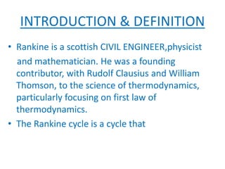 INTRODUCTION & DEFINITION
• Rankine is a scottish CIVIL ENGINEER,physicist
and mathematician. He was a founding
contributor, with Rudolf Clausius and William
Thomson, to the science of thermodynamics,
particularly focusing on first law of
thermodynamics.
• The Rankine cycle is a cycle that
 