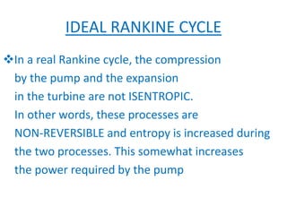 IDEAL RANKINE CYCLE
In a real Rankine cycle, the compression
by the pump and the expansion
in the turbine are not ISENTROPIC.
In other words, these processes are
NON-REVERSIBLE and entropy is increased during
the two processes. This somewhat increases
the power required by the pump
 