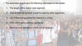 o The assembler should give the following information to the loader:
1. The length of the object code segment.
2. A list of external symbols (could be used by other segments).
3. List of External symbols(The segment is using).
4. Information about address constants.
5. Machine code translation of the source program.
 
