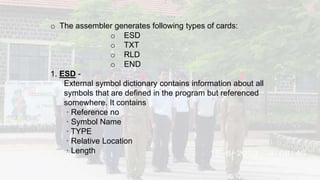 o The assembler generates following types of cards:
o ESD
o TXT
o RLD
o END
1. ESD -
External symbol dictionary contains information about all
symbols that are defined in the program but referenced
somewhere. It contains
· Reference no
· Symbol Name
· TYPE
· Relative Location
· Length
 