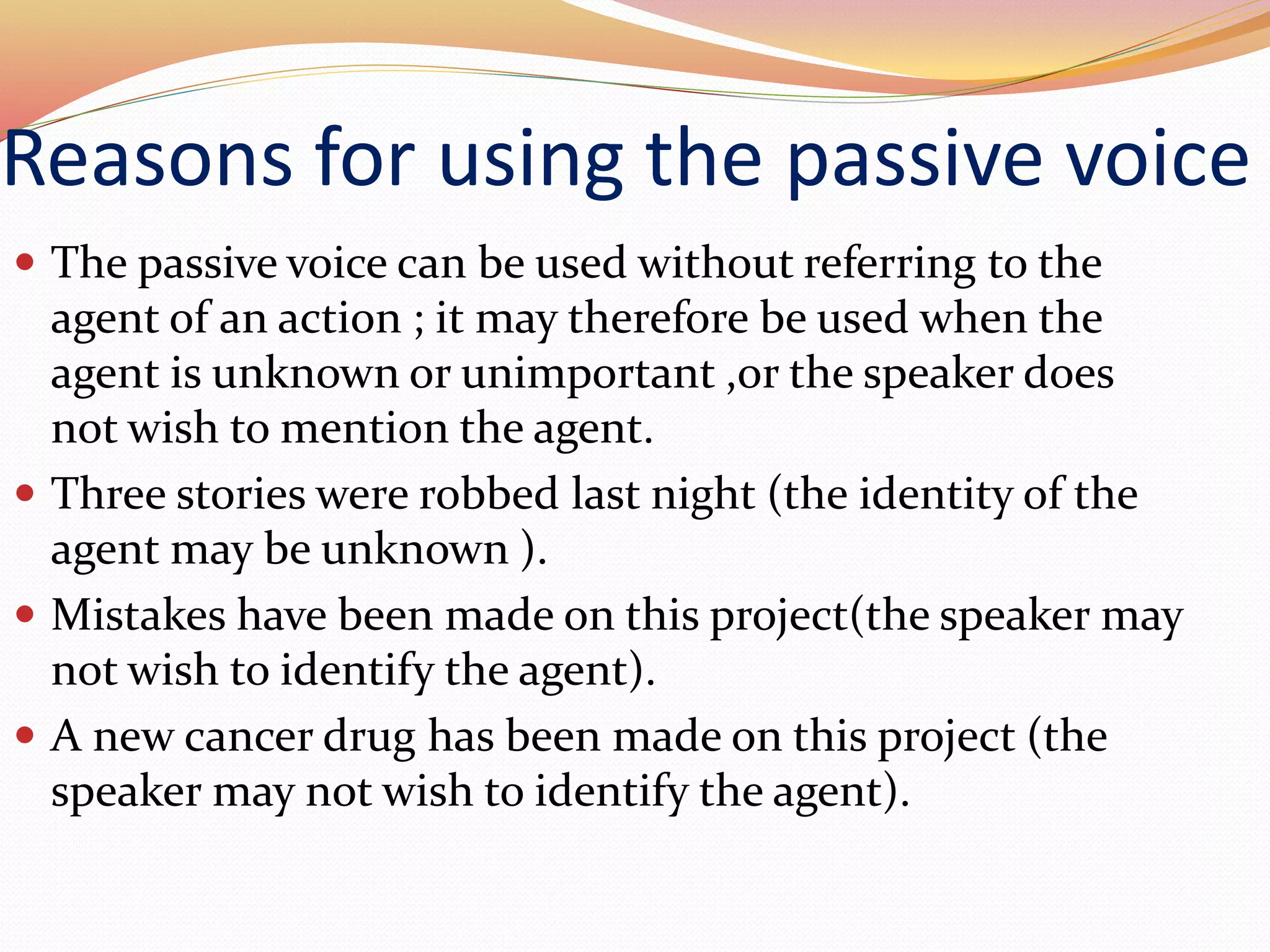 Reasons for using the passive voice
 The passive voice can be used without referring to the
agent of an action ; it may therefore be used when the
agent is unknown or unimportant ,or the speaker does
not wish to mention the agent.
 Three stories were robbed last night (the identity of the
agent may be unknown ).
 Mistakes have been made on this project(the speaker may
not wish to identify the agent).
 A new cancer drug has been made on this project (the
speaker may not wish to identify the agent).
 