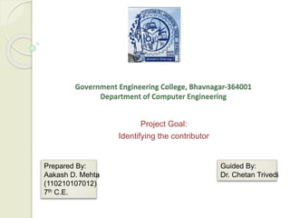 Government Engineering College, Bhavnagar-364001 
Department of Computer Engineering 
Project Goal: 
Identifying the contributor 
Prepared By: 
Aakash D. Mehta 
(110210107012) 
7th C.E. 
Guided By: 
Dr. Chetan Trivedi 
 
