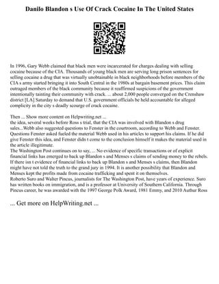 Danilo Blandon s Use Of Crack Cocaine In The United States
In 1996, Gary Webb claimed that black men were incarcerated for charges dealing with selling
cocaine because of the CIA. Thousands of young black men are serving long prison sentences for
selling cocaine a drug that was virtually unobtainable in black neighborhoods before members of the
CIA s army started bringing it into South Central in the 1980s at bargain basement prices. This claim
outraged members of the black community because it reaffirmed suspicions of the government
intentionally tainting their community with crack. ... about 2,000 people converged on the Crenshaw
district [LA] Saturday to demand that U.S. government officials be held accountable for alleged
complicity in the city s deadly scourge of crack cocaine.
Then ... Show more content on Helpwriting.net ...
the idea, several weeks before Ross s trial, that the CIA was involved with Blandon s drug
sales...Webb also suggested questions to Fenster in the courtroom, according to Webb and Fenster.
Questions Fenster asked fueled the material Webb used in his articles to support his claims. If he did
give Fenster this idea, and Fenster didn t come to the conclusion himself it makes the material used in
the article illegitimate.
The Washington Post continues on to say, ... No evidence of specific transactions or of explicit
financial links has emerged to back up Blandon s and Menses s claims of sending money to the rebels.
If there isn t evidence of financial links to back up Blandon s and Menses s claims, then Blandon
might have not told the truth to the grand jury in 1994. It is another possibility that Blandon and
Menses kept the profits made from cocaine trafficking and spent it on themselves.
Roberto Suro and Walter Pincus, journalists for The Washington Post, have years of experience. Suro
has written books on immigration, and is a professor at University of Southern California. Through
Pincus career, he was awarded with the 1997 George Polk Award, 1981 Emmy, and 2010 Authur Ross
... Get more on HelpWriting.net ...
 