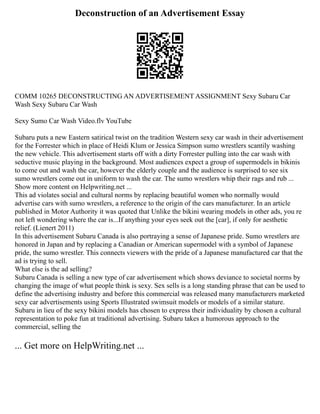Deconstruction of an Advertisement Essay
COMM 10265 DECONSTRUCTING AN ADVERTISEMENT ASSIGNMENT Sexy Subaru Car
Wash Sexy Subaru Car Wash
Sexy Sumo Car Wash Video.flv YouTube
Subaru puts a new Eastern satirical twist on the tradition Western sexy car wash in their advertisement
for the Forrester which in place of Heidi Klum or Jessica Simpson sumo wrestlers scantily washing
the new vehicle. This advertisement starts off with a dirty Forrester pulling into the car wash with
seductive music playing in the background. Most audiences expect a group of supermodels in bikinis
to come out and wash the car, however the elderly couple and the audience is surprised to see six
sumo wrestlers come out in uniform to wash the car. The sumo wrestlers whip their rags and rub ...
Show more content on Helpwriting.net ...
This ad violates social and cultural norms by replacing beautiful women who normally would
advertise cars with sumo wrestlers, a reference to the origin of the cars manufacturer. In an article
published in Motor Authority it was quoted that Unlike the bikini wearing models in other ads, you re
not left wondering where the car is...If anything your eyes seek out the [car], if only for aesthetic
relief. (Lienert 2011)
In this advertisement Subaru Canada is also portraying a sense of Japanese pride. Sumo wrestlers are
honored in Japan and by replacing a Canadian or American supermodel with a symbol of Japanese
pride, the sumo wrestler. This connects viewers with the pride of a Japanese manufactured car that the
ad is trying to sell.
What else is the ad selling?
Subaru Canada is selling a new type of car advertisement which shows deviance to societal norms by
changing the image of what people think is sexy. Sex sells is a long standing phrase that can be used to
define the advertising industry and before this commercial was released many manufacturers marketed
sexy car advertisements using Sports Illustrated swimsuit models or models of a similar stature.
Subaru in lieu of the sexy bikini models has chosen to express their individuality by chosen a cultural
representation to poke fun at traditional advertising. Subaru takes a humorous approach to the
commercial, selling the
... Get more on HelpWriting.net ...
 