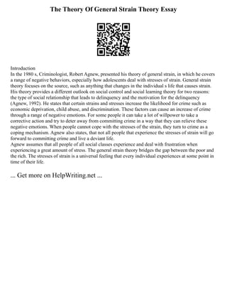 The Theory Of General Strain Theory Essay
Introduction
In the 1980 s, Criminologist, Robert Agnew, presented his theory of general strain, in which he covers
a range of negative behaviors, especially how adolescents deal with stresses of strain. General strain
theory focuses on the source, such as anything that changes in the individual s life that causes strain.
His theory provides a different outlook on social control and social learning theory for two reasons:
the type of social relationship that leads to delinquency and the motivation for the delinquency
(Agnew, 1992). He states that certain strains and stresses increase the likelihood for crime such as
economic deprivation, child abuse, and discrimination. These factors can cause an increase of crime
through a range of negative emotions. For some people it can take a lot of willpower to take a
corrective action and try to deter away from committing crime in a way that they can relieve these
negative emotions. When people cannot cope with the stresses of the strain, they turn to crime as a
coping mechanism. Agnew also states, that not all people that experience the stresses of strain will go
forward to committing crime and live a deviant life.
Agnew assumes that all people of all social classes experience and deal with frustration when
experiencing a great amount of stress. The general strain theory bridges the gap between the poor and
the rich. The stresses of strain is a universal feeling that every individual experiences at some point in
time of their life.
... Get more on HelpWriting.net ...
 