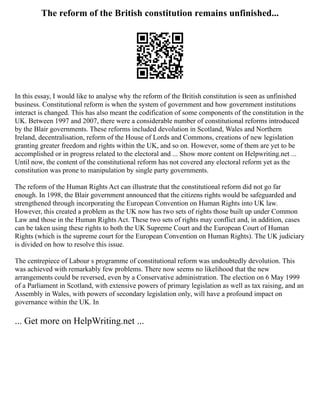 The reform of the British constitution remains unfinished...
In this essay, I would like to analyse why the reform of the British constitution is seen as unfinished
business. Constitutional reform is when the system of government and how government institutions
interact is changed. This has also meant the codification of some components of the constitution in the
UK. Between 1997 and 2007, there were a considerable number of constitutional reforms introduced
by the Blair governments. These reforms included devolution in Scotland, Wales and Northern
Ireland, decentralisation, reform of the House of Lords and Commons, creations of new legislation
granting greater freedom and rights within the UK, and so on. However, some of them are yet to be
accomplished or in progress related to the electoral and ... Show more content on Helpwriting.net ...
Until now, the content of the constitutional reform has not covered any electoral reform yet as the
constitution was prone to manipulation by single party governments.
The reform of the Human Rights Act can illustrate that the constitutional reform did not go far
enough. In 1998, the Blair government announced that the citizens rights would be safeguarded and
strengthened through incorporating the European Convention on Human Rights into UK law.
However, this created a problem as the UK now has two sets of rights those built up under Common
Law and those in the Human Rights Act. These two sets of rights may conflict and, in addition, cases
can be taken using these rights to both the UK Supreme Court and the European Court of Human
Rights (which is the supreme court for the European Convention on Human Rights). The UK judiciary
is divided on how to resolve this issue.
The centrepiece of Labour s programme of constitutional reform was undoubtedly devolution. This
was achieved with remarkably few problems. There now seems no likelihood that the new
arrangements could be reversed, even by a Conservative administration. The election on 6 May 1999
of a Parliament in Scotland, with extensive powers of primary legislation as well as tax raising, and an
Assembly in Wales, with powers of secondary legislation only, will have a profound impact on
governance within the UK. In
... Get more on HelpWriting.net ...
 