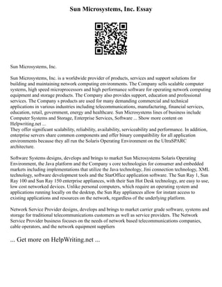 Sun Microsystems, Inc. Essay
Sun Microsystems, Inc.
Sun Microsystems, Inc. is a worldwide provider of products, services and support solutions for
building and maintaining network computing environments. The Company sells scalable computer
systems, high speed microprocessors and high performance software for operating network computing
equipment and storage products. The Company also provides support, education and professional
services. The Company s products are used for many demanding commercial and technical
applications in various industries including telecommunications, manufacturing, financial services,
education, retail, government, energy and healthcare. Sun Microsystems lines of business include
Computer Systems and Storage, Enterprise Services, Software ... Show more content on
Helpwriting.net ...
They offer significant scalability, reliability, availability, serviceability and performance. In addition,
enterprise servers share common components and offer binary compatibility for all application
environments because they all run the Solaris Operating Environment on the UltraSPARC
architecture.
Software Systems designs, develops and brings to market Sun Microsystems Solaris Operating
Environment, the Java platform and the Company s core technologies for consumer and embedded
markets including implementations that utilize the Java technology, Jini connection technology, XML
technology, software development tools and the StarOffice application software. The Sun Ray 1, Sun
Ray 100 and Sun Ray 150 enterprise appliances, with their Sun Hot Desk technology, are easy to use,
low cost networked devices. Unlike personal computers, which require an operating system and
applications running locally on the desktop, the Sun Ray appliances allow for instant access to
existing applications and resources on the network, regardless of the underlying platform.
Network Service Provider designs, develops and brings to market carrier grade software, systems and
storage for traditional telecommunications customers as well as service providers. The Network
Service Provider business focuses on the needs of network based telecommunications companies,
cable operators, and the network equipment suppliers
... Get more on HelpWriting.net ...
 