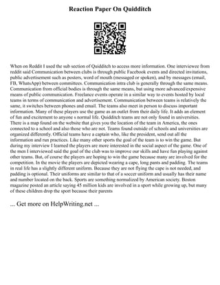 Reaction Paper On Quidditch
When on Reddit I used the sub section of Quidditch to access more information. One interviewee from
reddit said Communication between clubs is through public Facebook events and directed invitations,
public advertisement such as posters, word of mouth (messaged or spoken), and by messages (email,
FB, WhatsApp) between committees. Communication intra club is generally through the same means.
Communication from official bodies is through the same means, but using more advanced/expensive
means of public communication. Freelance events operate in a similar way to events hosted by local
teams in terms of communication and advertisement. Communication between teams is relatively the
same, it switches between phones and email. The teams also meet in person to discuss important
information. Many of these players use the game as an outlet from their daily life. It adds an element
of fun and excitement to anyone s normal life. Quidditch teams are not only found in universities.
There is a map found on the website that gives you the location of the team in America, the ones
connected to a school and also those who are not. Teams found outside of schools and universities are
organized differently. Official teams have a captain who, like the president, send out all the
information and run practices. Like many other sports the goal of the team is to win the game. But
during my interview I learned the players are more interested in the social aspect of the game. One of
the men I interviewed said the goal of the club was to improve our skills and have fun playing against
other teams. But, of course the players are hoping to win the game because many are involved for the
competition. In the movie the players are depicted wearing a cape, long pants and padding. The teams
in real life has a slightly different uniform. Because they are not flying the cape is not needed, and
padding is optional. Their uniforms are similar to that of a soccer uniform and usually has their name
and number located on the back. Sports are something normalized by American society. Boston
magazine posted an article saying 45 million kids are involved in a sport while growing up, but many
of these children drop the sport because their parents
... Get more on HelpWriting.net ...
 