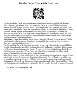 Is Julius Caesar Arrogant Or Dangerous
The character Julius Caesar is presented as arrogant and dangerous in Act 1 of the play. Discuss.
Often called the great political thriller , the play Julius Caesar written by William Shakespeare
depicted the political world of ancient Rome. Throughout history, many historians and scholars have
argued upon whether Julius Caesar was a man of great military power and political influence or a man
trapped in his own personal weaknesses and complications. Of the many topics of debate, the
statement that Julius Caesar is presented as arrogant and dangerous in Act 1 of the play is not, in the
writer s opinion, a full perspective of him. Although he did illustrate signs of tyranny, Caesar would
often betray signs of weaknesses as well.
Shakespeare s Caesar dominated the play at the very beginning. Through the conversation of Flavius,
Murellus and certain commoners, the audience would quickly discover the fact that the citizens ...
Show more content on Helpwriting.net ...
The first act of the play have illuminated his nobility in many ways. Domestically, he was faithful to
his wife, Calpurnia, and respected her advices and opinions. Shakespeare highlighted the importance
of Calpurnia to Caesar by designating Caesar s first word in the play to be Calpurnia . Publically, he
displayed honour and modesty. When Caesar was offered the crown thrice by his fellow friend,
Antony, Caesar put it by thrice, every time gentler than other.
Julius Caesar was not a tyrant, not a Roman as brave and respected as other characters such as Brutus,
and certainly not entirely presented as dangerous and arrogant in Act 1 of the play. Instead he was a
mixture of many characteristics that would later be the cause of much debate among historians and
Shakespearian scholars. It was the many aspects, noble and cowardly, of the character of Julius Caesar
that Shakespeare manipulated upon to create a play that still satisfies the minds of readers who study it
... Get more on HelpWriting.net ...
 
