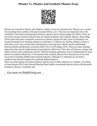 Phonics Vs. Phonics And Synthetic Phonics Essay
Phonics are essential to literacy and children s ability to learn to read and write. Phonics are a system
of associating letter symbols with speech sounds (Orton, n.d.). They have an important role in the
Australian Curriculum and Reporting Authority: phonics and word knowledge [ACARA]. There are
two main concepts related to phonics they are analytical phonics and synthetic phonics. Diana Rigg
(2016) states that direct systematic instruction in phonics during the early years of schooling is an
essential foundation for teaching children to read (para. 3). Phonics are used by children to learn to
read and to write, they include letter identification, onset and rime, blends and the relationships
between blends and phonemic awareness (Hill, 2012, p.259) (Rigg, 2014). There are many teaching
approaches that may be implemented to teach phonics effectively. This essay will discuss, critique and
analyse phonics their importance and how different teaching approaches may be implemented to teach
phonics to students effectively. It will maintain that synthetic phonics have been proven to be more
successful in teaching children than analytical phonics, although it is imperative to use both a
synthetic and analytical approach to teaching children phonics.
There are many aspects involved in phonics, phonics can be either analytical or synthetic. According
to Anne Bayetto (2013) the National Reading Panel highly recommends phonics along with phonemic
awareness, fluency, vocabulary and
... Get more on HelpWriting.net ...
 