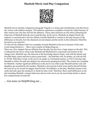 Macbeth Movie And Play Comparison
Macbeth movie and play comparison paragraph Tragedy is a strong and contradicting event that leaves
the victims with catharsis and pity. The audience experiences sympathy towards the culprit because of
their reasons into why they fell into the darkness. These same emotions are felt when contrasting the
behaviour of Macbeth from the movie and the play. In the movie, Macbeth, by Rupert Goold, the
audience is mesmerized to feel less affinity towards Macbeth in contrast to the play because of the
differences in the plot, how the characters are developed, and the motifs in this militaristic film(This
last point is too specific).
To start off, the audience feels less sympathy towards Macbeth in the movie because of the main
events being distinctive ... Show more content on Helpwriting.net ...
There are a few snippets that are different from the play but also have a large impact on the plot. This
is indicated in the movie when Lady Macbeth and Macbeth have a personal conversation in the
change room. Macbeth says, Be innocent of the knowledge dearest chuck, And with thy bloody and
invisible hand, cancel and tear to pieces great bond.....but hold thee still; So prithee, go with me (III.
Ii. 50 60). With these words, in the movie, he speaks in a frustrated manner, as if he is forcing Lady
Macbeth to follow his path into darkness by tenaciously grasping her hand. This creates less sympathy
for Macbeth. Another significant difference in the movie was when Lady Macduff and her sons and
daughters get assaulted by the murders. Macbeth is also present in that scene and he himself finishes
the cruel act as he reveals his dagger from his belt. Nevertheless, in the play, Macbeth remains in his
castle and calls upon the murderers to finish his dirty work. Therefore, these small differences in the
plot including Macbeth s strange behaviour shown in the movie are far more brutal and he is shown
less compassionate towards the
... Get more on HelpWriting.net ...
 