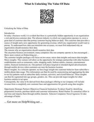 What Is Unlocking The Value Of Data
Unlocking the Value of Data
Introduction
In today s business world, it is evident that there is a potentially hidden opportunity in an organization
s rich and diverse customer data. The telecom industry in which our organization operates in, owns a
great deal of customer data that portray customer buying behavior daily. This customer data provides a
source of insight and a new opportunity for generating revenue, which any organization would want to
pursue. To understand how data can transform into revenues, we must first understand why an
organization should monetize their data.
The reasons why an organization should monetize their data
The uncertain business environment, many companies like our company operate in, has encouraged ...
Show more content on Helpwriting.net ...
The customer insights packages will focus on two areas: micro data insights and macro data insights
Micro insights: This venture will allow us the opportunity for strategic partnership with other business
establishments such as restaurants, cafes, shopping malls, fashion outlets, cinemas, entertainment
outlets, financial institutions etc. Our partners will place targeted or intended digital advertisements
through mobile devices when customers are near the business location.
Macro insights: As a telecom operator, we have huge insight into customer behavior from subscriber s
mobile phone data usage. This information can then be used by anonymizing and aggregating the data
to see key patterns such as subscriber daily routines, activities, and overall behavior. These insights
can then be segmented into age groups, genders, etc. This can provide major insights for other
business entities to act upon.
Consequently, the value to be derived from these packages offering to our company will include:
revenue from a completely new customer base and opportunities for growth using data insights.
Opportunity Strategic Partners Objectives Financial Institutions To detect fraud by identifying
perpetrators location, purchase details and customer information. Retail Outlets To customize offers in
real time and impulse them through mobile channels. Telecom Companies Travel Agencies To take
advantage of better
... Get more on HelpWriting.net ...
 