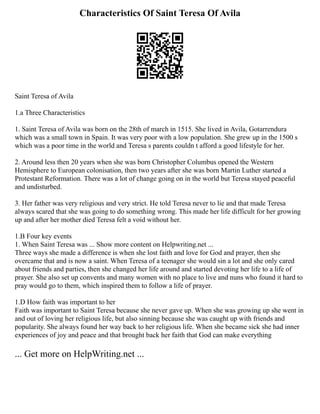 Characteristics Of Saint Teresa Of Avila
Saint Teresa of Avila
1.a Three Characteristics
1. Saint Teresa of Avila was born on the 28th of march in 1515. She lived in Avila, Gotarrendura
which was a small town in Spain. It was very poor with a low population. She grew up in the 1500 s
which was a poor time in the world and Teresa s parents couldn t afford a good lifestyle for her.
2. Around less then 20 years when she was born Christopher Columbus opened the Western
Hemisphere to European colonisation, then two years after she was born Martin Luther started a
Protestant Reformation. There was a lot of change going on in the world but Teresa stayed peaceful
and undisturbed.
3. Her father was very religious and very strict. He told Teresa never to lie and that made Teresa
always scared that she was going to do something wrong. This made her life difficult for her growing
up and after her mother died Teresa felt a void without her.
1.B Four key events
1. When Saint Teresa was ... Show more content on Helpwriting.net ...
Three ways she made a difference is when she lost faith and love for God and prayer, then she
overcame that and is now a saint. When Teresa of a teenager she would sin a lot and she only cared
about friends and parties, then she changed her life around and started devoting her life to a life of
prayer. She also set up convents and many women with no place to live and nuns who found it hard to
pray would go to them, which inspired them to follow a life of prayer.
1.D How faith was important to her
Faith was important to Saint Teresa because she never gave up. When she was growing up she went in
and out of loving her religious life, but also sinning because she was caught up with friends and
popularity. She always found her way back to her religious life. When she became sick she had inner
experiences of joy and peace and that brought back her faith that God can make everything
... Get more on HelpWriting.net ...
 