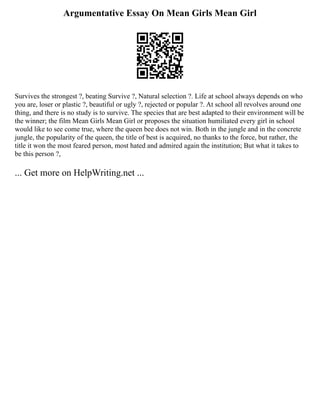 Argumentative Essay On Mean Girls Mean Girl
Survives the strongest ?, beating Survive ?, Natural selection ?. Life at school always depends on who
you are, loser or plastic ?, beautiful or ugly ?, rejected or popular ?. At school all revolves around one
thing, and there is no study is to survive. The species that are best adapted to their environment will be
the winner; the film Mean Girls Mean Girl or proposes the situation humiliated every girl in school
would like to see come true, where the queen bee does not win. Both in the jungle and in the concrete
jungle, the popularity of the queen, the title of best is acquired, no thanks to the force, but rather, the
title it won the most feared person, most hated and admired again the institution; But what it takes to
be this person ?,
... Get more on HelpWriting.net ...
 