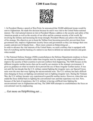 C200 Exam Essay
1. In President Obama s speech at West Point, he announced that 30,000 additional troops would be
sent to Afghanistan. He made this decision because he said it was vital to the United States national
interest. The vital national interest at risk in President Obama s address is the security and safety of the
American people as well as the security of our allies and the common security of the world. By
involving the military and increasing the troop strength, President Obama can achieve the objectives
of his strategy. His objectives are to keep the Taliban from becoming powerful, prevent them from
government rule, improve Afghanistan security forces and government so they can manage their own
country and prevent Al Qaeda from ... Show more content on Helpwriting.net ...
In order to advance the vital interests of the United States, we need a military that is equipped with
best of everything and the backing of a nation to use them to defend our national interests and goals
when needed.
2. The National Defense Strategy (NDS) counterbalances the Defense Departments tendency to focus
on winning conventional conflicts rather than irregular wars by empowering those small nations to
improve the security of their countries to prevent conflicts from happening. The NDS focuses on the
different irregular warfare tactics that can be used by our enemies in the strategic environment. It
gives us guidance on what we need to do to prevent the use of these irregular warfare tactics. It was
not until the last decade that the U.S. military started fighting the irregular wars; our Special Forces
units were the ones that were fighting the unconventional wars. The U.S. military has had a difficult
time changing its focus on fighting conventional wars to fighting irregular wars. During the Vietnam
War, the U.S. military became very experienced in guerrilla warfare tactics. However, when that war
ended the focus shifted back to fighting the conventional wars and that experience was lost. Now,
because of the lack of experience, the U.S. military is having a difficult time fighting the
unconventional wars in Afghanistan and Iraq. The 2008 NDS attempts to counterbalance the focus on
conventional wars by emphasizing
... Get more on HelpWriting.net ...
 
