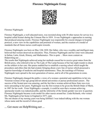 Florence Nightingale Essay
Florence Nightingale
Florence Nightingale, a well educated nurse, was recruited along with 38 other nurses for service in a
hospital called Scutari during the Crimean War in 1854 . It was Nightingale s approaches to nursing
that produced amazing results. Florence Nightingale was responsible for crucial changes in hospital
protocol, a new view on the capabilities and potential of women, and the creation of a model of
standards that all future nurses could aspire towards.
Florence Nightingale was born on May 12th 1820. Her father, who was a wealthy and intelligent man,
believed that women deserved an education. Thus, Florence Nightingale and her sister were educated
in Italian, Latin, Greek, History, and Mathematics. This is quite ... Show more content on
Helpwriting.net ...
The results that Nightingale achieved using her methods caused her to receive great status from the
British press, who referred to her as The Lady of The Lamp because of her late night rounds to check
on the soldiers in her care. Her praise enabled her to establish a nursing school which taught the
procedures and ethics that she had created, bringing about a new line of nurses which possessed a
superior knowledge of medicine and hospital maintenance. Thus, the teachings of Florence
Nightingale were spread to the next generation of nurses, and to all of the generations to come.
Florence Nightingale changed the public s views of a woman s potential and capabilities in her era.
Victorian women of her age group did not attend universities or pursue professional careers . The
success of the Scutari post was amazing, and the fact that a woman achieved these feats was even
more astounding to her peers. Nightingale was the first woman to be given the British Order of Merit,
in 1907 for her work . From Nightingale s example, it could be seen that a woman achieving
spectacular results was indeed possible, and the inferiority of the female gender was now in question.
Florence Nightingale became a role model for other nurses around her. Linda Richards, who visited
Ms. Nightingale at her home in England in 1877, said,
The one dream of my nursing years was being fulfilled: I was indeed talking with the one woman
whose name and the record of whose good
... Get more on HelpWriting.net ...
 