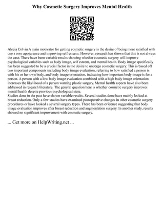 Why Cosmetic Surgery Improves Mental Health
Alecia Colvin A main motivator for getting cosmetic surgery is the desire of being more satisfied with
one s own appearance and improving self esteem. However, research has shown that this is not always
the case. There have been variable results showing whether cosmetic surgery will improve
psychological variables such as body image, self esteem, and mental health. Body image specifically
has been suggested to be a crucial factor in the desire to undergo cosmetic surgery. This is based off
two important components including body image evaluation, referring to how satisfied a person is
with his or her own body, and body image orientation, indicating how important body image is for a
person. A person with a low body image evaluation combined with a high body image orientation
increases the likelihood of a person wanting plastic surgery. Mental health aspects have also been
addressed in research literature. The general question here is whether cosmetic surgery improves
mental health despite previous psychological state.
Studies done in the past have shown variable results. Several studies done have mainly looked at
breast reduction. Only a few studies have examined postoperative changes in other cosmetic surgery
procedures or have looked a several surgery types. There has been evidence suggesting that body
image evaluation improves after breast reduction and augmentation surgery. In another study, results
showed no significant improvement with cosmetic surgery.
... Get more on HelpWriting.net ...
 