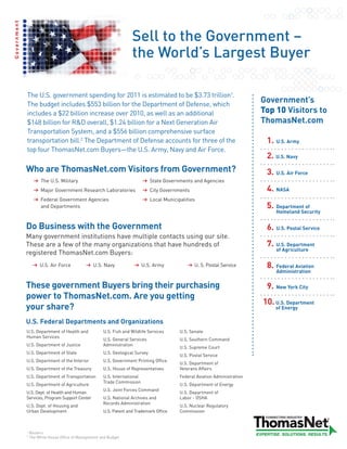 Government



                                                                     Sell to the Government –
                                                                     the World’s Largest Buyer

             The U.S. government spending for 2011 is estimated to be $3.73 trillion1.
             The budget includes $553 billion for the Department of Defense, which
                                                                                                                               Government’s
             includes a $22 billion increase over 2010, as well as an additional                                               Top 10 Visitors to
             $148 billion for R&D overall, $1.24 billion for a Next Generation Air                                             ThomasNet.com
             Transportation System, and a $556 billion comprehensive surface
             transportation bill.2 The Department of Defense accounts for three of the                                          1. U.S. Army
             top four ThomasNet.com Buyers—the U.S. Army, Navy and Air Force.
                                                                                                                                2. U.S. Navy
             Who are ThomasNet.com Visitors from Government?                                                                    3. U.S. Air Force
                       The U.S. Military                                        State Governments and Agencies
                       Major Government Research Laboratories                   City Governments                                4. NASA
                       Federal Government Agencies                              Local Municipalities
                       and Departments                                                                                          5. Department of
                                                                                                                                   Homeland Security


             Do Business with the Government                                                                                    6. U.S. Postal Service
             Many government institutions have multiple contacts using our site.
             These are a few of the many organizations that have hundreds of                                                    7. U.S. Department
                                                                                                                                   of Agriculture
             registered ThomasNet.com Buyers:
                      U.S. Air Force              U.S. Navy                 U.S. Army               U. S. Postal Service        8. Federal Aviation
                                                                                                                                   Administration

             These government Buyers bring their purchasing                                                                     9. New York City
             power to ThomasNet.com. Are you getting
                                                                                                                               10. U.S. Department
             your share?                                                                                                           of Energy

             U.S. Federal Departments and Organizations
             U.S. Department of Health and             U.S. Fish and Wildlife Services       U.S. Senate
             Human Services
                                                       U.S. General Services                 U.S. Southern Command
             U.S. Department of Justice                Administration
                                                                                             U.S. Supreme Court
             U.S. Department of State                  U.S. Geological Survey
                                                                                             U.S. Postal Service
             U.S. Department of the Interior           U.S. Government Printing Office
                                                                                             U.S. Department of
             U.S. Department of the Treasury           U.S. House of Representatives         Veterans Affairs
             U.S. Department of Transportation         U.S. International                    Federal Aviation Administration
                                                       Trade Commission
             U.S. Department of Agriculture                                                  U.S. Department of Energy
                                                       U.S. Joint Forces Command
             U.S. Dept. of Health and Human                                                  U.S. Department of
             Services, Program Support Center          U.S. National Archives and            Labor - OSHA
                                                       Records Administration
             U.S. Dept. of Housing and                                                       U.S. Nuclear Regulatory
             Urban Development                         U.S. Patent and Trademark Office      Commission



             1
                 Reuters
             2
                 The White House Office of Management and Budget
 