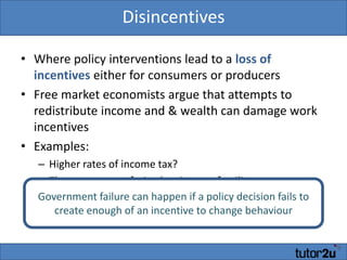 DisincentivesWhere policy interventions lead to a loss of incentives either for consumers or producersFree market economists argue that attempts to redistribute income and & wealth can damage work incentivesExamples:Higher rates of income tax?The poverty trap facing low income familiesGovernment failure can happen if a policy decision fails to create enough of an incentive to change behaviour