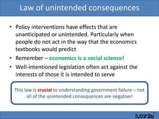 Law of unintended consequencesPolicy interventions have effects that are unanticipated or unintended. Particularly when people do not act in the way that the economics textbooks would predictRemember – economics is a social science!Well-intentioned legislation often act against the interests of those it is intended to serveThis law is crucial to understanding government failure – not all of the unintended consequences are negative!