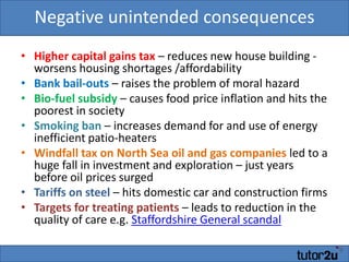Negative unintended consequencesHigher capital gains tax – reduces new house building - worsens housing shortages /affordabilityBank bail-outs – raises the problem of moral hazardBio-fuel subsidy – causes food price inflation and hits the poorest in societySmoking ban – increases demand for and use of energy inefficient patio-heatersWindfall tax on North Sea oil and gas companies led to a huge fall in investment and exploration – just years before oil prices surgedTariffs on steel – hits domestic car and construction firmsTargets for treating patients – leads to reduction in the quality of care e.g. Staffordshire General scandal