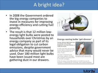 A bright idea?In 2008 the Government ordered the big energy companies to invest in measures for improving energy efficiency and cutting fuel poverty. The result is that 12 million low-energy light bulbs were posted to households over Christmas by an energy company as part of its legal obligation to cut carbon emissions, despite government advice that many would never be used. Over 180 million light bulbs have been issued most are gathering dust in our drawers. 