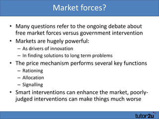 Market forces?Many questions refer to the ongoing debate about free market forces versus government interventionMarkets are hugely powerful:As drivers of innovationIn finding solutions to long term problemsThe price mechanism performs several key functionsRationingAllocationSignallingSmart interventions can enhance the market, poorly-judged interventions can make things much worse