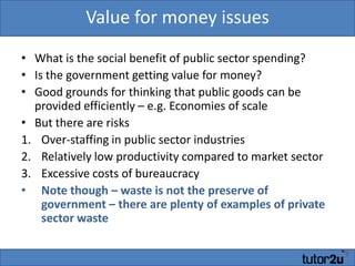 Value for money issuesWhat is the social benefit of public sector spending?Is the government getting value for money?Good grounds for thinking that public goods can be provided efficiently – e.g. Economies of scaleBut there are risksOver-staffing in public sector industriesRelatively low productivity compared to market sectorExcessive costs of bureaucracyNote though – waste is not the preserve of government – there are plenty of examples of private sector waste