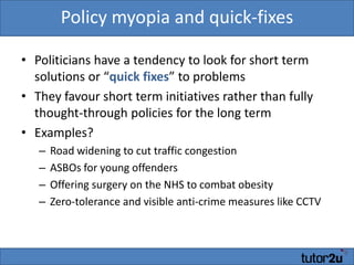 Policy myopia and quick-fixesPoliticians have a tendency to look for short term solutions or “quick fixes” to problemsThey favour short term initiatives rather than fully thought-through policies for the long termExamples?Road widening to cut traffic congestionASBOs for young offendersOffering surgery on the NHS to combat obesityZero-tolerance and visible anti-crime measures like CCTV
