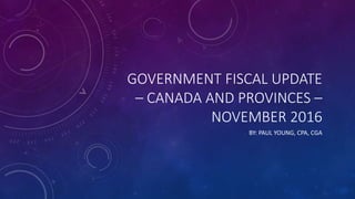 GOVERNMENT FISCAL UPDATE
– CANADA AND PROVINCES –
NOVEMBER 2016
BY: PAUL YOUNG, CPA, CGA
 