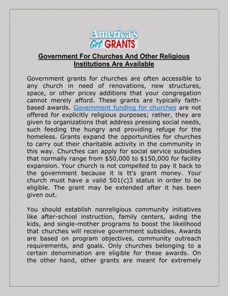 Government For Churches And Other Religious
Institutions Are Available
Government grants for churches are often accessible to
any church in need of renovations, new structures,
space, or other pricey additions that your congregation
cannot merely afford. These grants are typically faith-
based awards. Government funding for churches are not
offered for explicitly religious purposes; rather, they are
given to organizations that address pressing social needs,
such feeding the hungry and providing refuge for the
homeless. Grants expand the opportunities for churches
to carry out their charitable activity in the community in
this way. Churches can apply for social service subsidies
that normally range from $50,000 to $150,000 for facility
expansion. Your church is not compelled to pay it back to
the government because it is tt's grant money. Your
church must have a valid 501(c)3 status in order to be
eligible. The grant may be extended after it has been
given out.
You should establish nonreligious community initiatives
like after-school instruction, family centers, aiding the
kids, and single-mother programs to boost the likelihood
that churches will receive government subsidies. Awards
are based on program objectives, community outreach
requirements, and goals. Only churches belonging to a
certain denomination are eligible for these awards. On
the other hand, other grants are meant for extremely
 