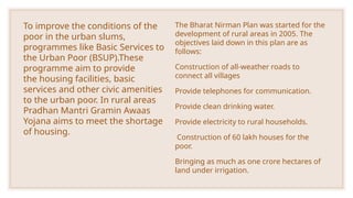 To improve the conditions of the
poor in the urban slums,
programmes like Basic Services to
the Urban Poor (BSUP).These
programme aim to provide
the housing facilities, basic
services and other civic amenities
to the urban poor. In rural areas
Pradhan Mantri Gramin Awaas
Yojana aims to meet the shortage
of housing.
The Bharat Nirman Plan was started for the
development of rural areas in 2005. The
objectives laid down in this plan are as
follows:
Construction of all-weather roads to
connect all villages
Provide telephones for communication.
Provide clean drinking water.
Provide electricity to rural households.
Construction of 60 lakh houses for the
poor.
Bringing as much as one crore hectares of
land under irrigation.
 
