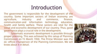 Introduction
The government is responsible for the development of the
country. Some important sectors of Indian economy are
agriculture, industry and commerce, finance,
communication and information technology, education,
health and family welfare. These sectors are vital for the
social and economic development of our country. Thus, good
governance plays a crucial role in the development.
Systematic economic development is possible through
proper planning. This was achieved by this setup of Planning
Commission on 15 March 1950. The Prime Minister was the
ex- officio Chairperson of the Planning Commission. We will
know about it in detail.
 