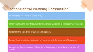 Functions of the Planning Commission
To assess the resources of the country.
To formulate plans for effective and the balanced utilization of the country's resources.
To identify the objectives of our economic policy.
To examine the extent of utilization of resources and the progress of the plans.
To supervise fair distribution of benefits of development to the largest number of
people.
 