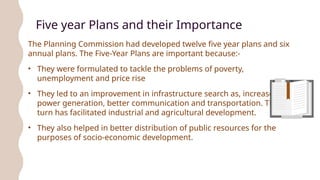 Five year Plans and their Importance
The Planning Commission had developed twelve five year plans and six
annual plans. The Five-Year Plans are important because:-
• They were formulated to tackle the problems of poverty,
unemployment and price rise
• They led to an improvement in infrastructure search as, increased
power generation, better communication and transportation. This in
turn has facilitated industrial and agricultural development.
• They also helped in better distribution of public resources for the
purposes of socio-economic development.
 