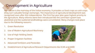 Development in Agriculture
Agriculture is the mainstay of the Indian economy. It provides us food crops as cash crops
(they earn valuable foreign exchange). The importance of agricultural development was
recognised soon after the independence. The First five year plan gave highest priority to
the agriculture. Many reforms were then introduced like the zamindari system was
abolished and the scattered landholdings were consolidated. Many changes took place
due to the following reasons:-
1. Green Revolution
2. Use of Modern Agricultural Machinery
3. Use of High Yeilding Seeds
4. Proper Irrigation Facilities
5. Advanced Fertilizers and Pesticides
6. Establishment of Agricultural Research Departments like ICAR and DARE
.
 