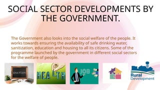 SOCIAL SECTOR DEVELOPMENTS BY
THE GOVERNMENT.
The Government also looks into the social welfare of the people. It
works towards ensuring the availability of safe drinking water,
sanitization, education and housing to all its citizens. Some of the
programme launched by the government in different social sectors
for the welfare of people.
 