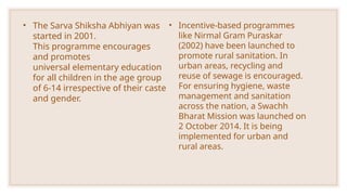 • The Sarva Shiksha Abhiyan was
started in 2001.
This programme encourages
and promotes
universal elementary education
for all children in the age group
of 6-14 irrespective of their caste
and gender.
• Incentive-based programmes
like Nirmal Gram Puraskar
(2002) have been launched to
promote rural sanitation. In
urban areas, recycling and
reuse of sewage is encouraged.
For ensuring hygiene, waste
management and sanitation
across the nation, a Swachh
Bharat Mission was launched on
2 October 2014. It is being
implemented for urban and
rural areas.
 